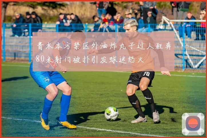 青木本方禁区外油炸丸子过人狂奔80米射门被扑引发球迷怒火