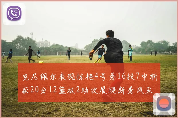 克尼佩尔表现惊艳4号秀16投7中斩获20分12篮板2助攻展现新秀风采