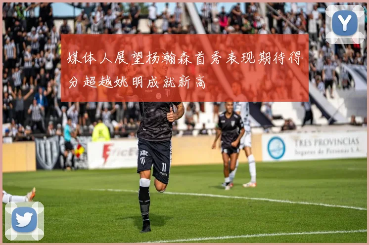 媒体人展望杨瀚森首秀表现期待得分超越姚明成就新高