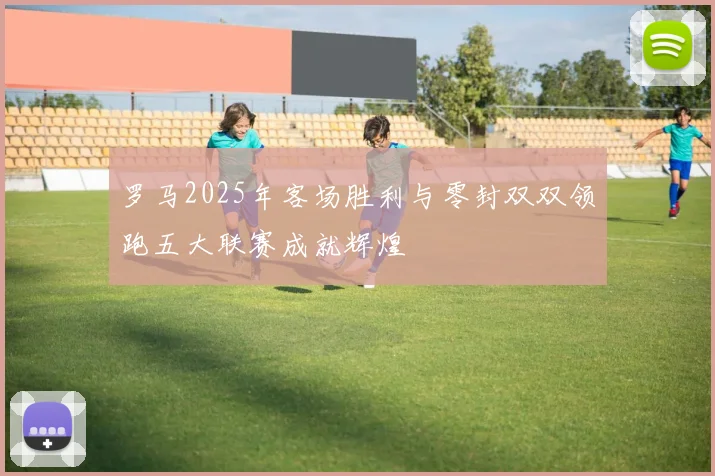 罗马2025年客场胜利与零封双双领跑五大联赛成就辉煌