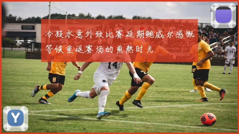 冷凝水意外致比赛延期鲍威尔感慨等候重返赛场的煎熬时光
