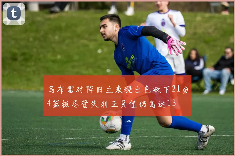 乌布雷对阵旧主表现出色砍下21分4篮板尽管失利正负值仍高达13