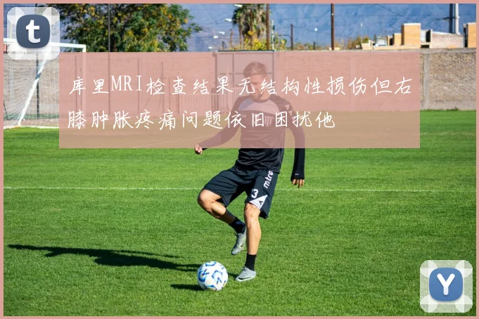 库里MRI检查结果无结构性损伤但右膝肿胀疼痛问题依旧困扰他