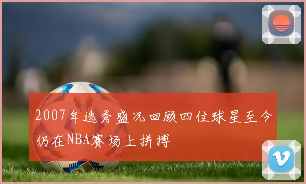 2007年选秀盛况回顾四位球星至今仍在NBA赛场上拼搏