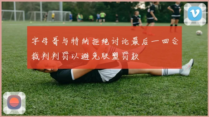 字母哥与特纳拒绝讨论最后一回合裁判判罚以避免联盟罚款