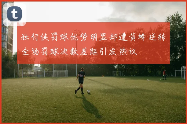 独行侠罚球优势明显却遭黄蜂逆转全场罚球次数差距引发热议