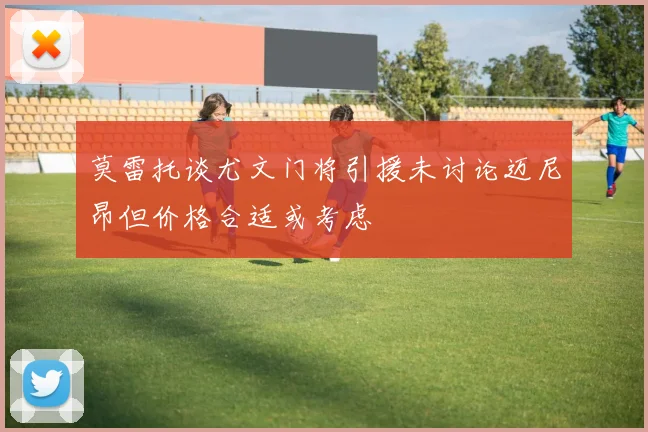 莫雷托谈尤文门将引援未讨论迈尼昂但价格合适或考虑