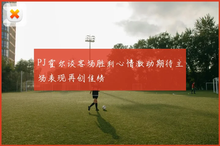 PJ霍尔谈客场胜利心情激动期待主场表现再创佳绩