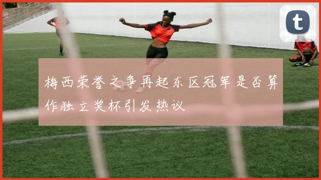 梅西荣誉之争再起东区冠军是否算作独立奖杯引发热议