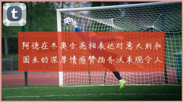 阿德在冬奥会亮相表达对意大利和国米的深厚情感赞扬齐沃表现令人惊喜