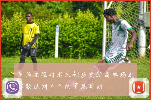 罗马主场对尤文创历史新高单场进球数达到六个的罕见时刻