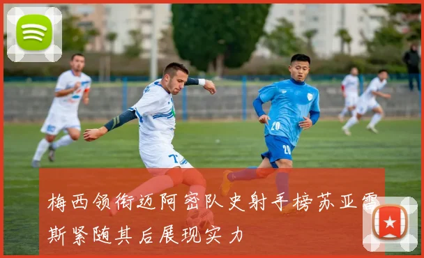 梅西领衔迈阿密队史射手榜苏亚雷斯紧随其后展现实力