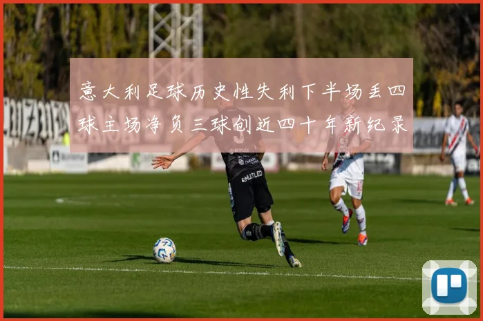意大利足球历史性失利下半场丢四球主场净负三球创近四十年新纪录