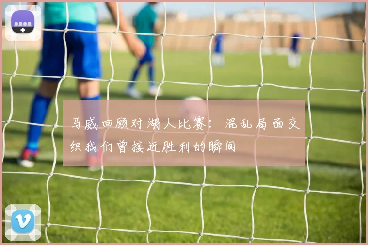 马威回顾对湖人比赛：混乱局面交织我们曾接近胜利的瞬间