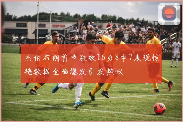 杰伦布朗首节狂砍16分8中7表现惊艳数据全面爆发引发热议