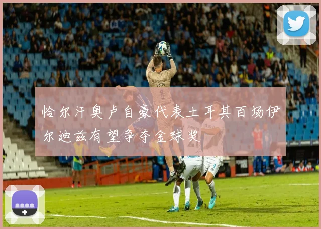 恰尔汗奥卢自豪代表土耳其百场伊尔迪兹有望争夺金球奖