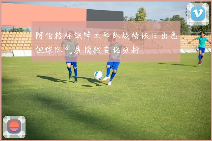 阿伦格林缺阵太阳队战绩依旧出色但球队气质悄然变化分析
