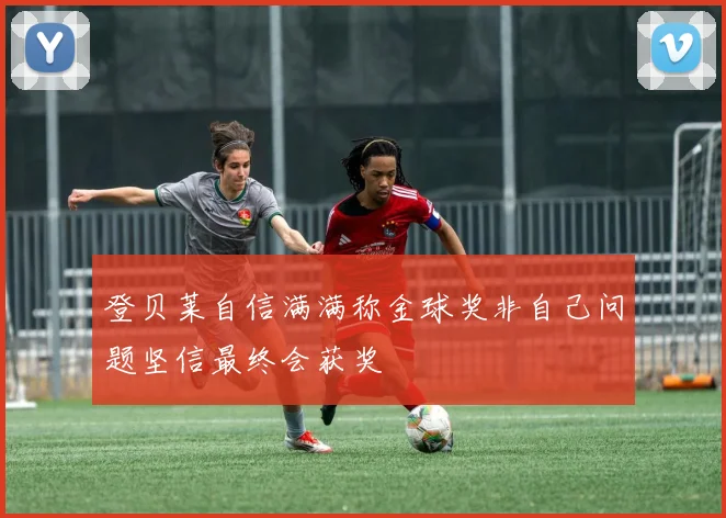 登贝莱自信满满称金球奖非自己问题坚信最终会获奖
