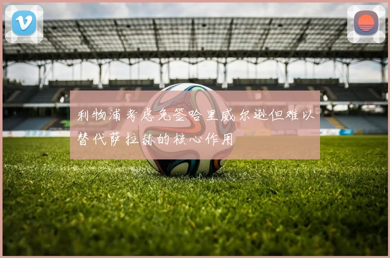 利物浦考虑免签哈里威尔逊但难以替代萨拉赫的核心作用