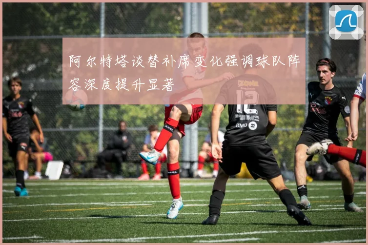 阿尔特塔谈替补席变化强调球队阵容深度提升显著