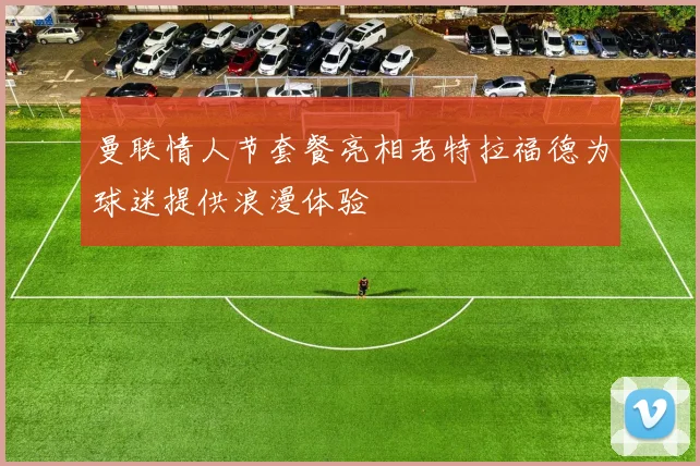 曼联情人节套餐亮相老特拉福德为球迷提供浪漫体验