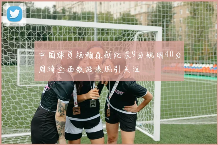 中国球员杨瀚森创纪录9分姚明40分周琦全面数据表现引关注
