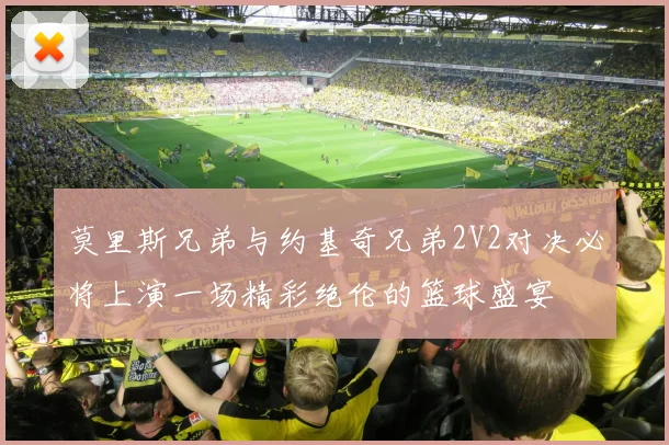 莫里斯兄弟与约基奇兄弟2V2对决必将上演一场精彩绝伦的篮球盛宴