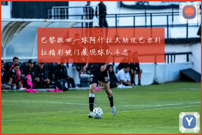 巴黎扳回一球阿什拉夫助攻巴尔科拉精彩破门展现球队斗志