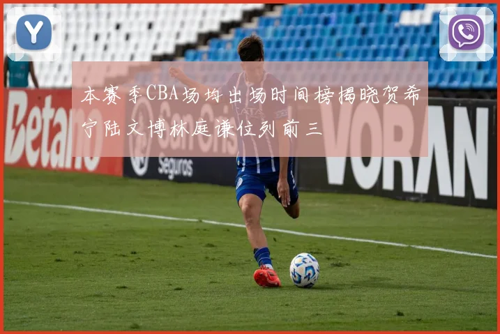 本赛季CBA场均出场时间榜揭晓贺希宁陆文博林庭谦位列前三