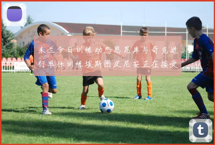 米兰今日训练动态恩昆库与奇克进行单独训练埃斯图皮尼安正在接受治疗