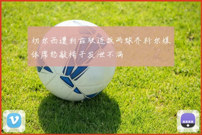 切尔西遭利兹联连扳两球乔科尔媒体席怒敲椅子发泄不满