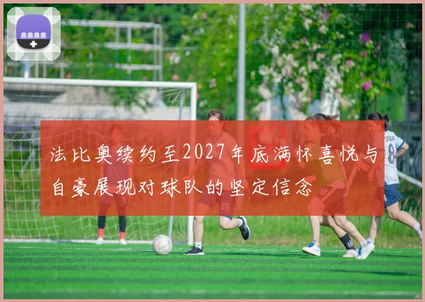 法比奥续约至2027年底满怀喜悦与自豪展现对球队的坚定信念