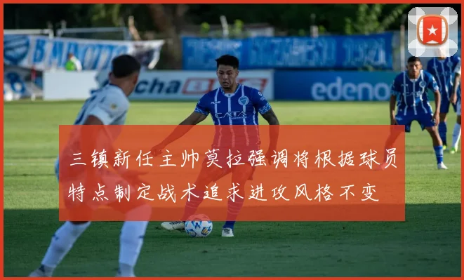 三镇新任主帅莫拉强调将根据球员特点制定战术追求进攻风格不变