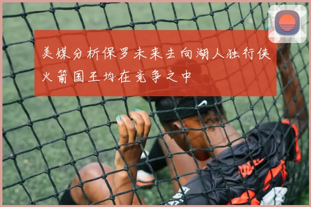 美媒分析保罗未来去向湖人独行侠火箭国王均在竞争之中