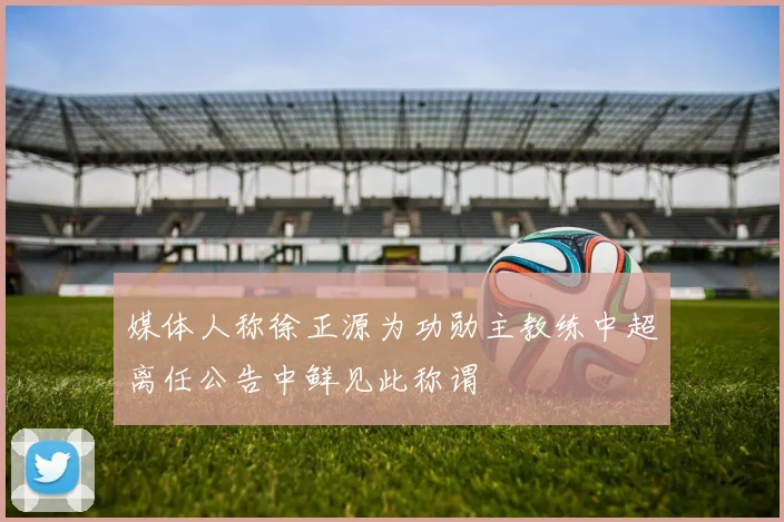 媒体人称徐正源为功勋主教练中超离任公告中鲜见此称谓