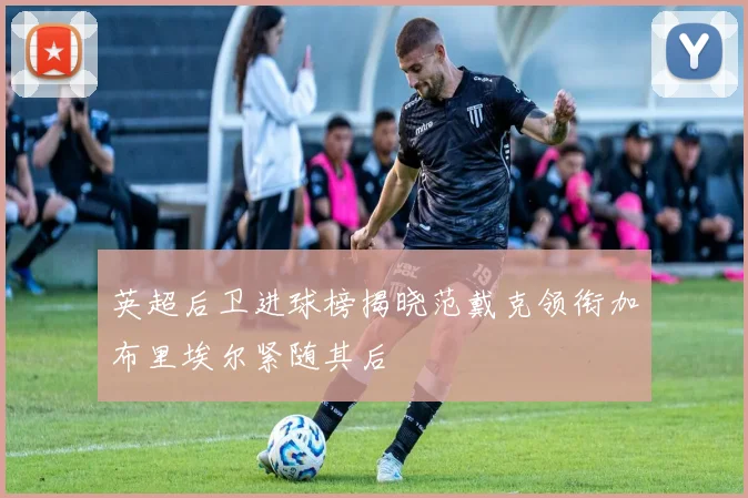 英超后卫进球榜揭晓范戴克领衔加布里埃尔紧随其后
