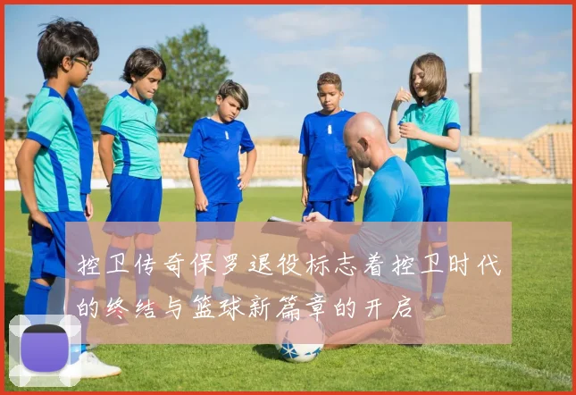 控卫传奇保罗退役标志着控卫时代的终结与篮球新篇章的开启