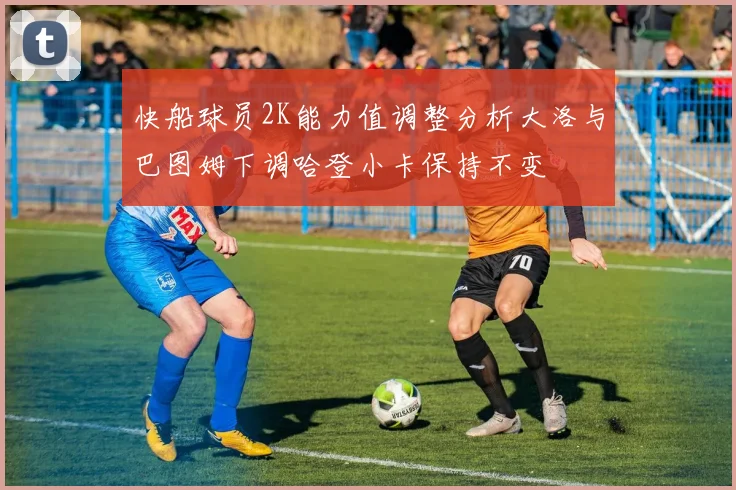 快船球员2K能力值调整分析大洛与巴图姆下调哈登小卡保持不变