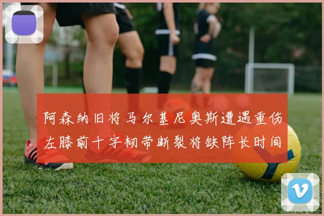 阿森纳旧将马尔基尼奥斯遭遇重伤左膝前十字韧带断裂将缺阵长时间
