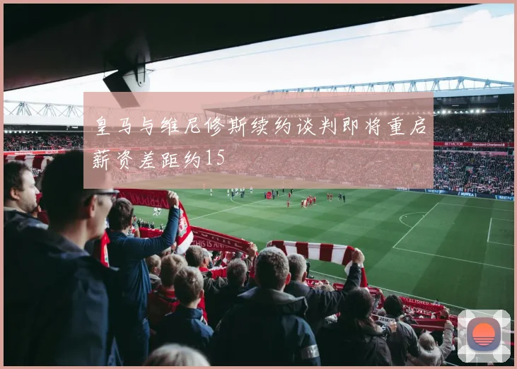 皇马与维尼修斯续约谈判即将重启薪资差距约15