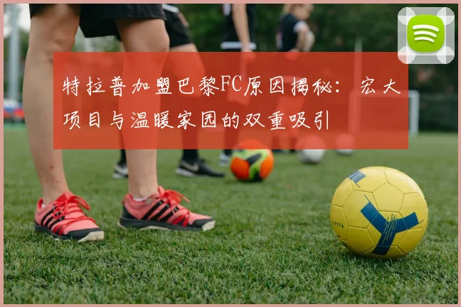 特拉普加盟巴黎FC原因揭秘：宏大项目与温暖家园的双重吸引