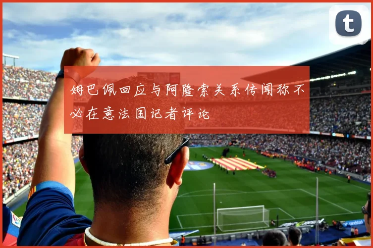 姆巴佩回应与阿隆索关系传闻称不必在意法国记者评论