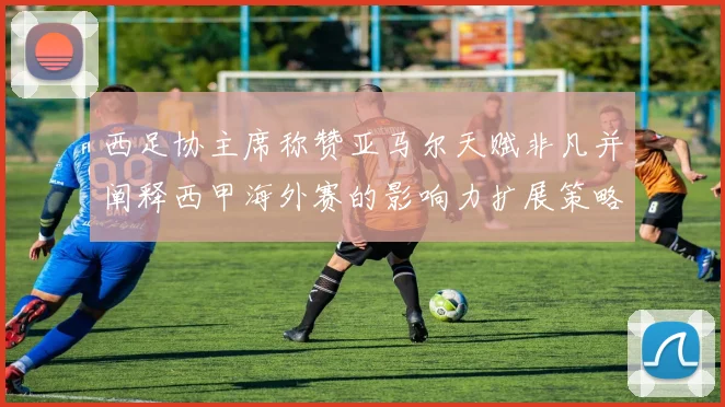 西足协主席称赞亚马尔天赋非凡并阐释西甲海外赛的影响力扩展策略