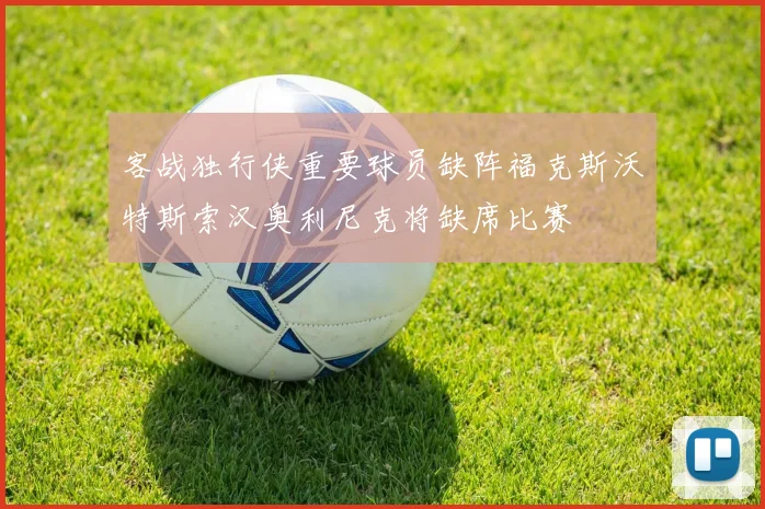 客战独行侠重要球员缺阵福克斯沃特斯索汉奥利尼克将缺席比赛