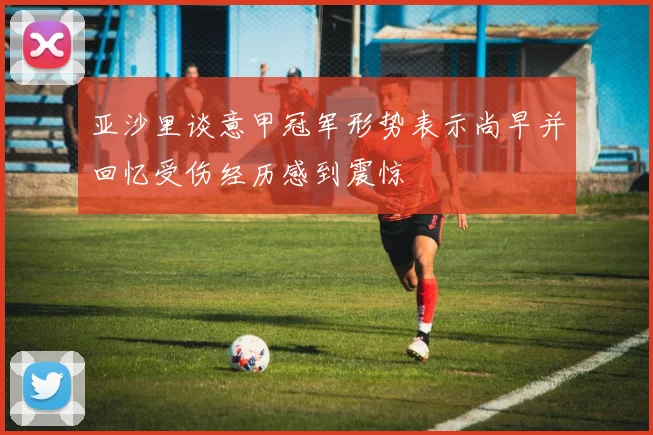 亚沙里谈意甲冠军形势表示尚早并回忆受伤经历感到震惊