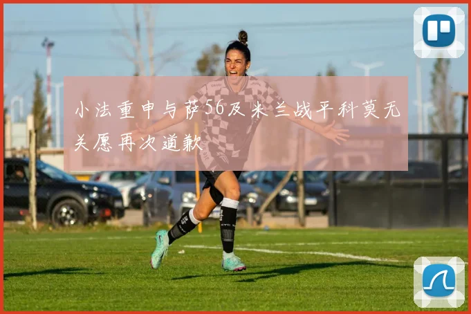 小法重申与萨56及米兰战平科莫无关愿再次道歉