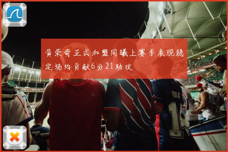 黄荣奇正式加盟同曦上赛季表现稳定场均贡献6分21助攻