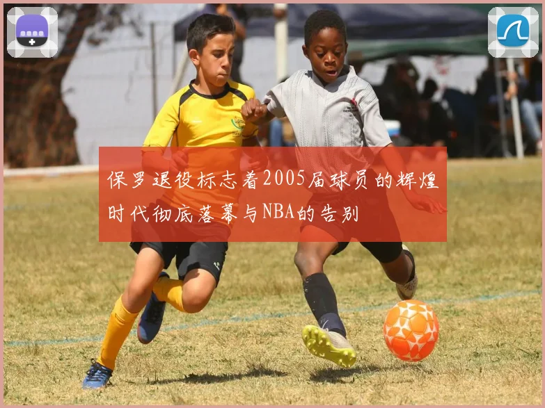 保罗退役标志着2005届球员的辉煌时代彻底落幕与NBA的告别