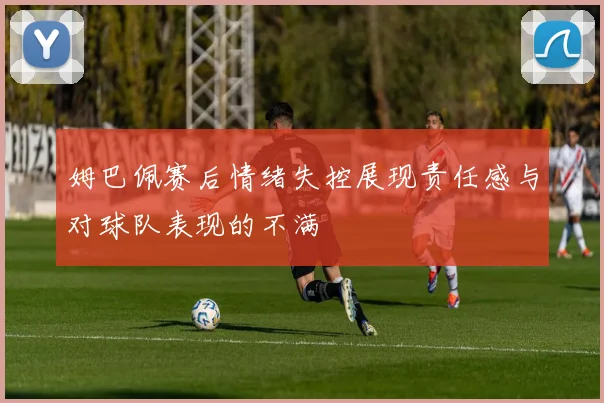 姆巴佩赛后情绪失控展现责任感与对球队表现的不满