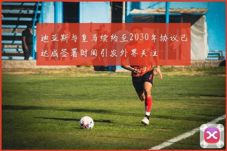 迪亚斯与皇马续约至2030年协议已达成签署时间引发外界关注